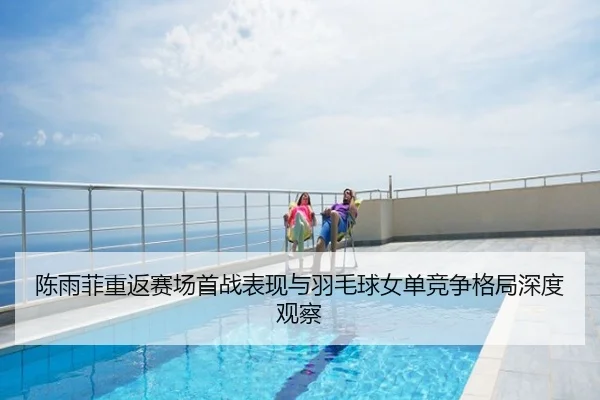 陈雨菲重返赛场首战表现与羽毛球女单竞争格局深度观察