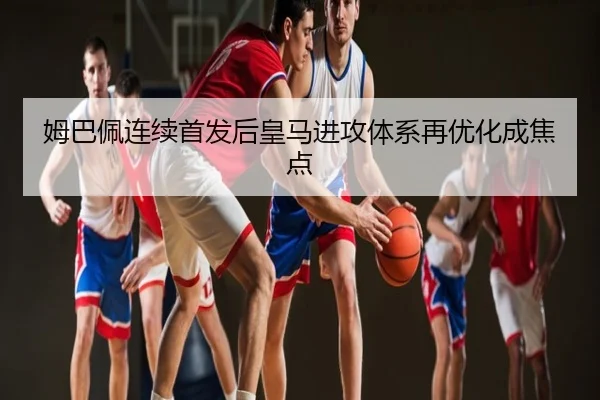 姆巴佩连续首发后皇马进攻体系再优化成焦点