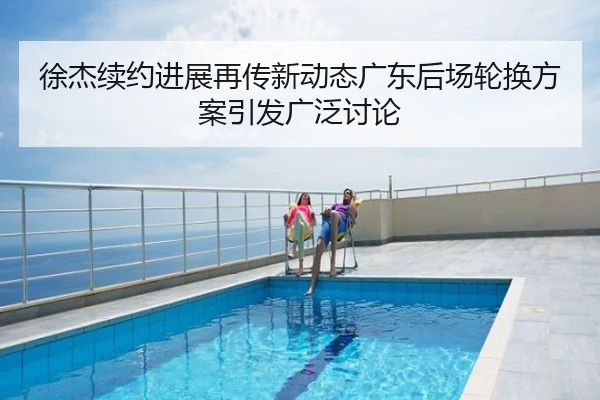 徐杰续约进展再传新动态广东后场轮换方案引发广泛讨论