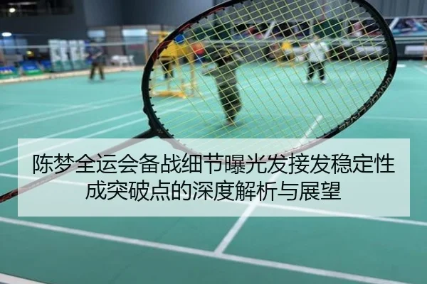 陈梦全运会备战细节曝光发接发稳定性成突破点的深度解析与展望