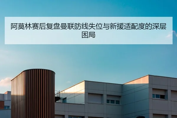 阿莫林赛后复盘曼联防线失位与新援适配度的深层困局