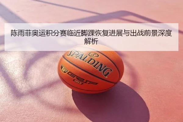 陈雨菲奥运积分赛临近脚踝恢复进展与出战前景深度解析