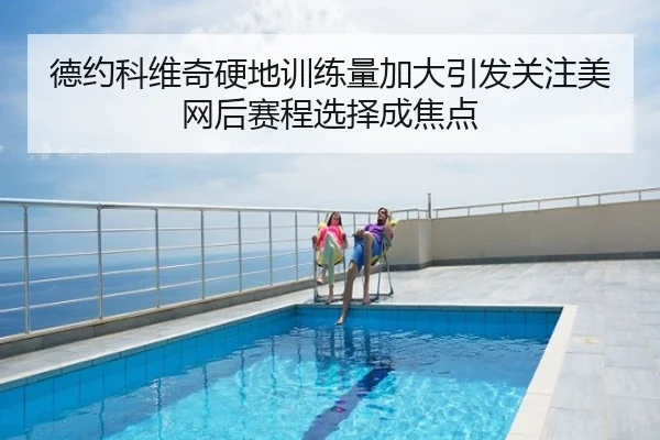 德约科维奇硬地训练量加大引发关注美网后赛程选择成焦点